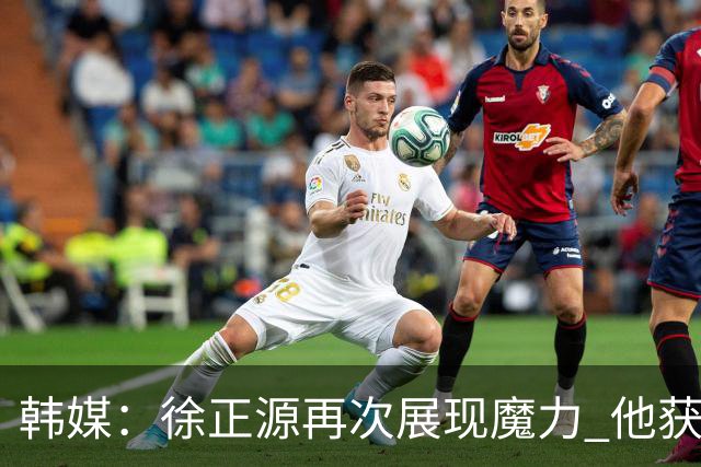 韩媒：徐正源再次展现魔力 他获得了中超最高水平薪水